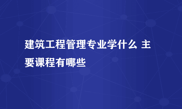 建筑工程管理专业学什么 主要课程有哪些