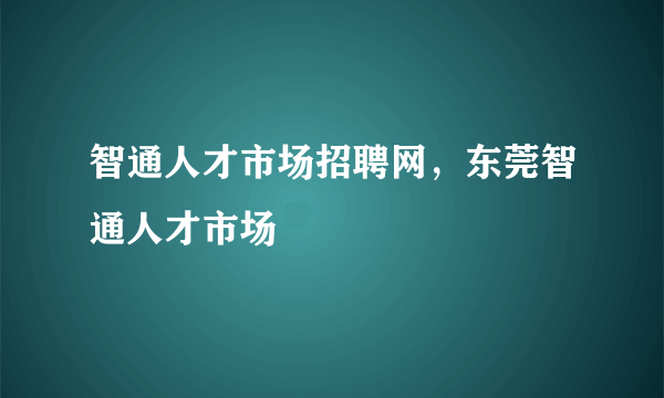 智通人才市场招聘网，东莞智通人才市场