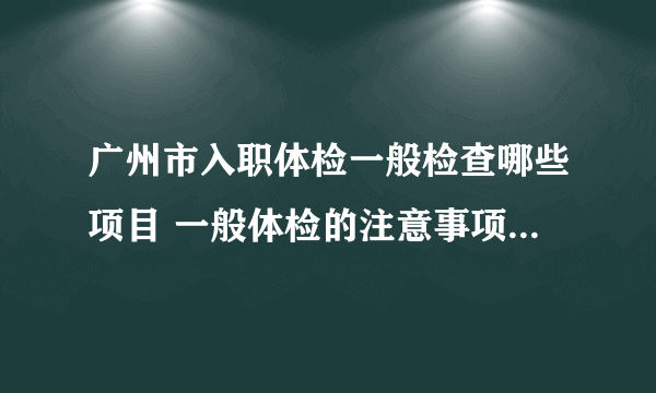 广州市入职体检一般检查哪些项目 一般体检的注意事项都有什么