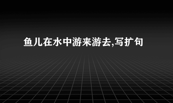 鱼儿在水中游来游去,写扩句