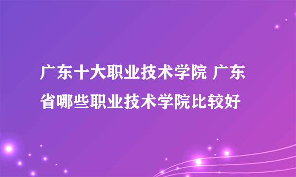 广东十大职业技术学院 广东省哪些职业技术学院比较好