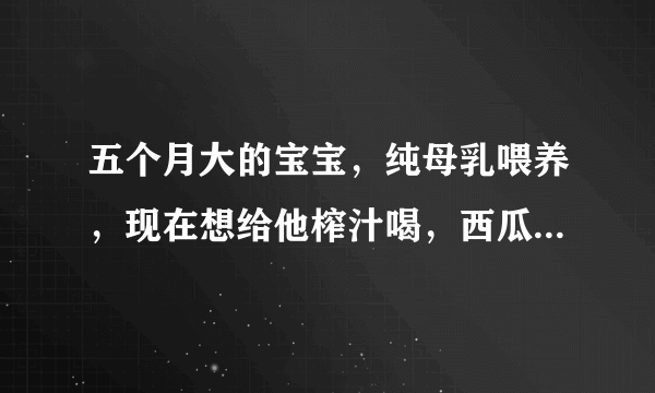 五个月大的宝宝，纯母乳喂养，现在想给他榨汁喝，西瓜汁可以喝吗