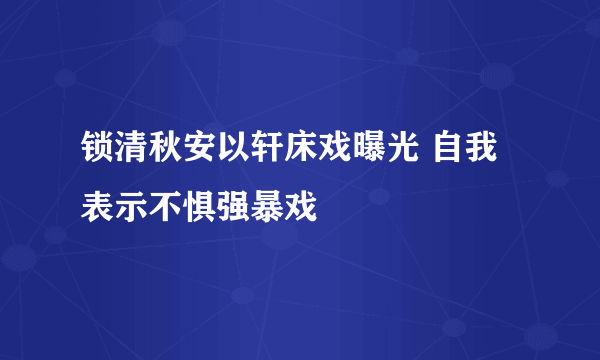 锁清秋安以轩床戏曝光 自我表示不惧强暴戏