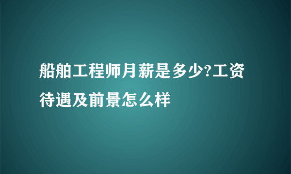 船舶工程师月薪是多少?工资待遇及前景怎么样