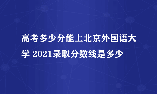 高考多少分能上北京外国语大学 2021录取分数线是多少