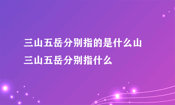 三山五岳分别指的是什么山 三山五岳分别指什么