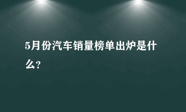 5月份汽车销量榜单出炉是什么？