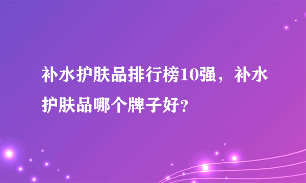 补水护肤品排行榜10强，补水护肤品哪个牌子好？