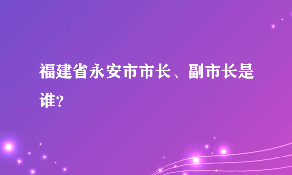 福建省永安市市长、副市长是谁？