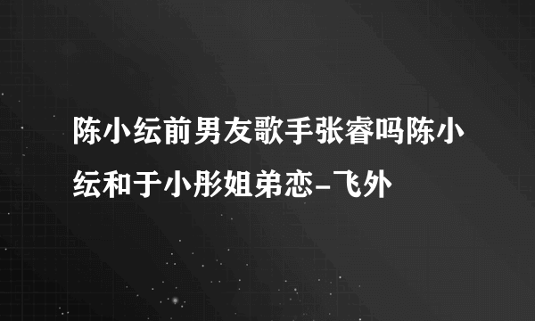 陈小纭前男友歌手张睿吗陈小纭和于小彤姐弟恋-飞外