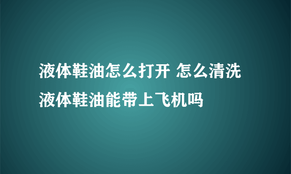 液体鞋油怎么打开 怎么清洗 液体鞋油能带上飞机吗