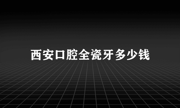 西安口腔全瓷牙多少钱