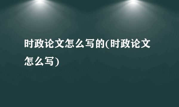 时政论文怎么写的(时政论文怎么写)