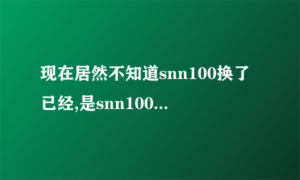 现在居然不知道snn100换了已经,是snn100换地了吗？