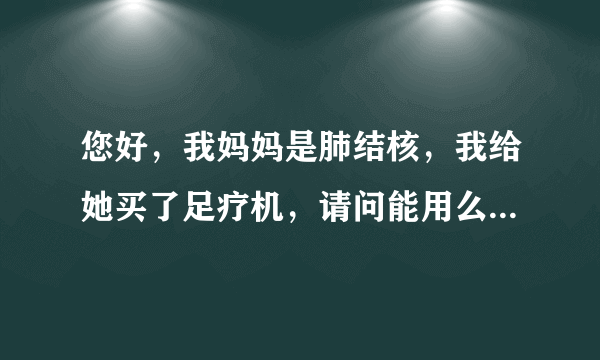 您好，我妈妈是肺结核，我给她买了足疗机，请问能用么...