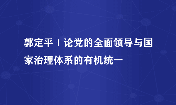 郭定平｜论党的全面领导与国家治理体系的有机统一