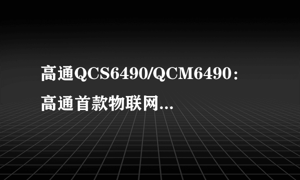 高通QCS6490/QCM6490：高通首款物联网解决方案