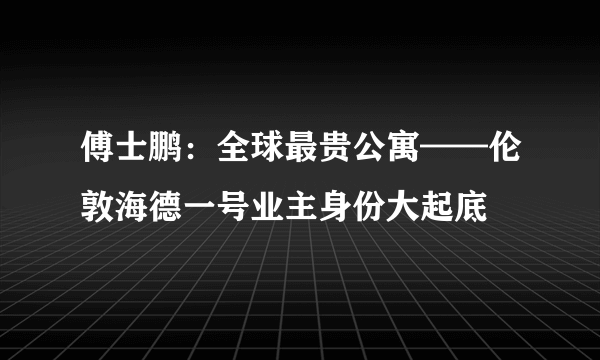 傅士鹏：全球最贵公寓——伦敦海德一号业主身份大起底