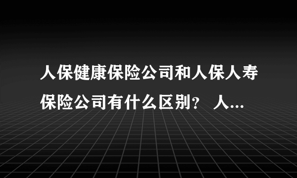 人保健康保险公司和人保人寿保险公司有什么区别？ 人寿保险公司业务不是已经将健康险即疾病保险囊括在内么