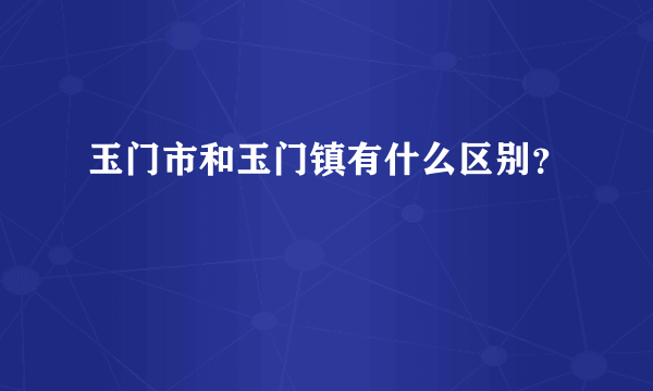 玉门市和玉门镇有什么区别？