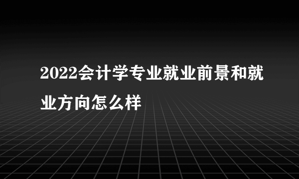 2022会计学专业就业前景和就业方向怎么样