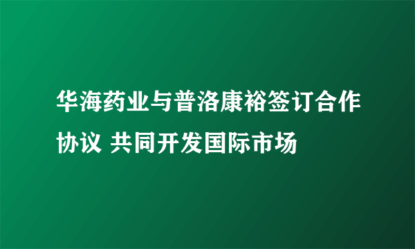 华海药业与普洛康裕签订合作协议 共同开发国际市场