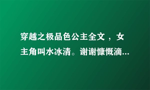 穿越之极品色公主全文 ，女主角叫水冰清。谢谢慷慨滴大家~！tthi2008@163.comO∩_∩