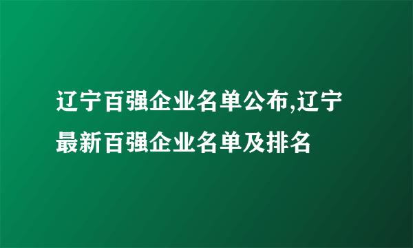 辽宁百强企业名单公布,辽宁最新百强企业名单及排名