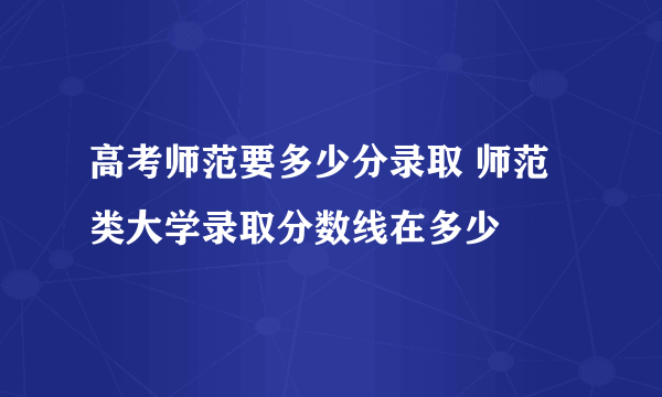 高考师范要多少分录取 师范类大学录取分数线在多少