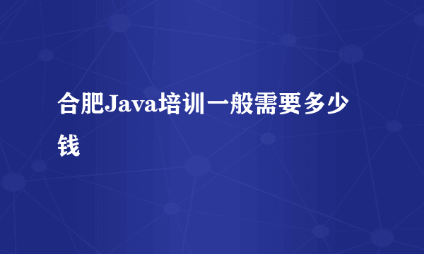 合肥Java培训一般需要多少钱