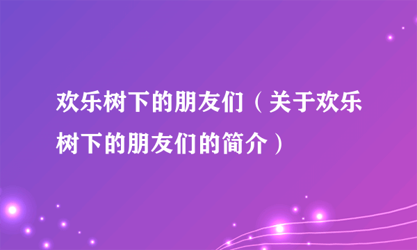 欢乐树下的朋友们（关于欢乐树下的朋友们的简介）