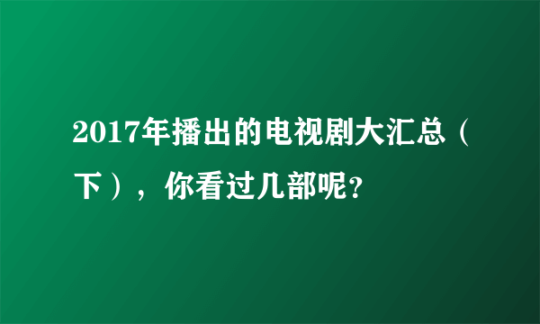 2017年播出的电视剧大汇总（下），你看过几部呢？