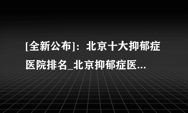 [全新公布]：北京十大抑郁症医院排名_北京抑郁症医院[排名发布]