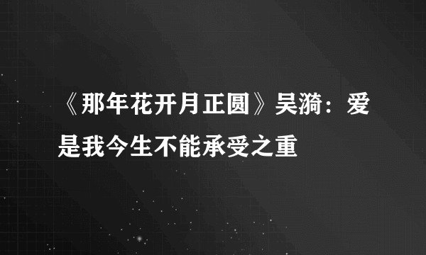 《那年花开月正圆》吴漪：爱是我今生不能承受之重