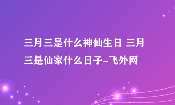 三月三是什么神仙生日 三月三是仙家什么日子-飞外网