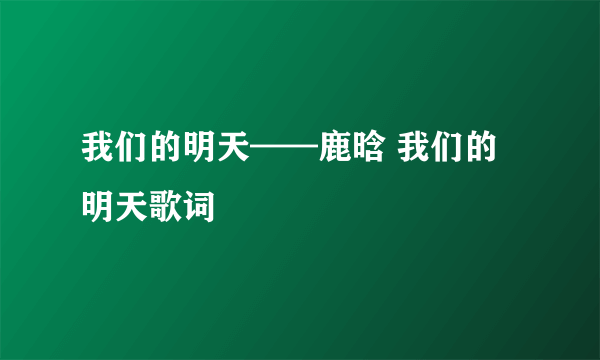 我们的明天——鹿晗 我们的明天歌词