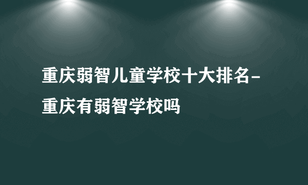 重庆弱智儿童学校十大排名-重庆有弱智学校吗