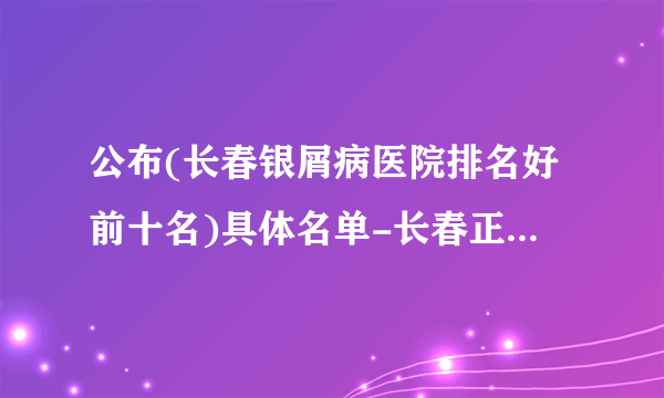 公布(长春银屑病医院排名好前十名)具体名单-长春正规的银屑病专科医院