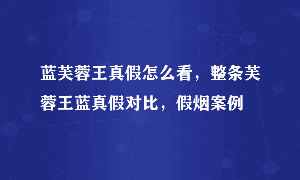 蓝芙蓉王真假怎么看，整条芙蓉王蓝真假对比，假烟案例