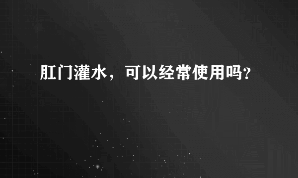 肛门灌水，可以经常使用吗？