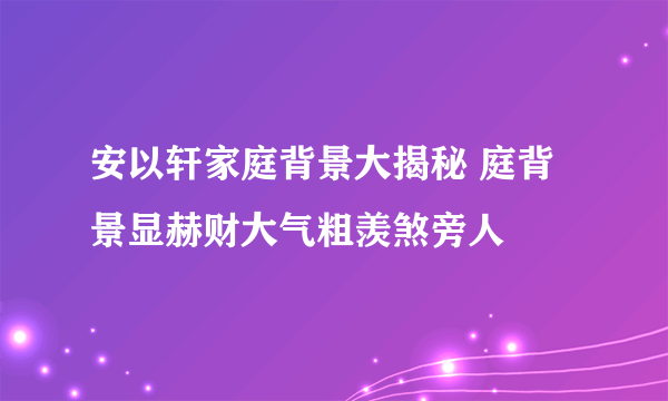 安以轩家庭背景大揭秘 庭背景显赫财大气粗羡煞旁人