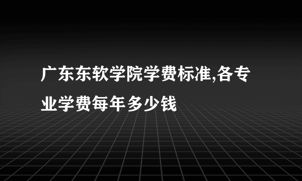 广东东软学院学费标准,各专业学费每年多少钱