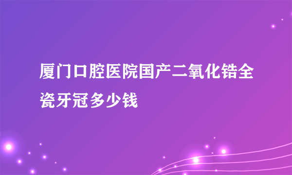 厦门口腔医院国产二氧化锆全瓷牙冠多少钱