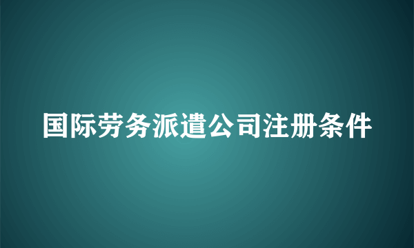 国际劳务派遣公司注册条件