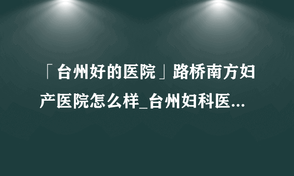 「台州好的医院」路桥南方妇产医院怎么样_台州妇科医院十大排名