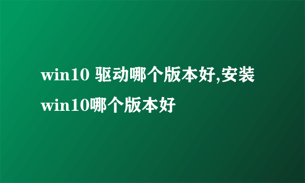 win10 驱动哪个版本好,安装win10哪个版本好