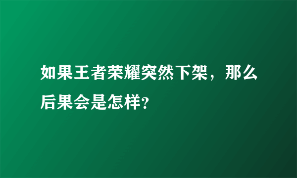 如果王者荣耀突然下架，那么后果会是怎样？