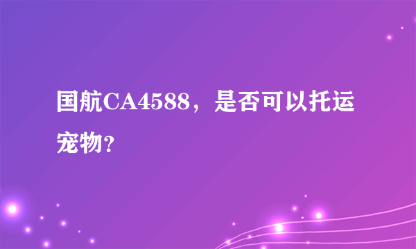 国航CA4588，是否可以托运宠物？