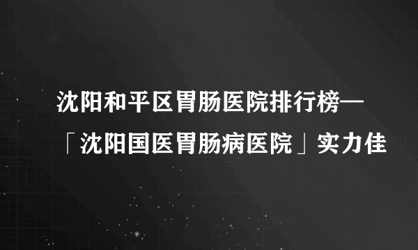 沈阳和平区胃肠医院排行榜—「沈阳国医胃肠病医院」实力佳