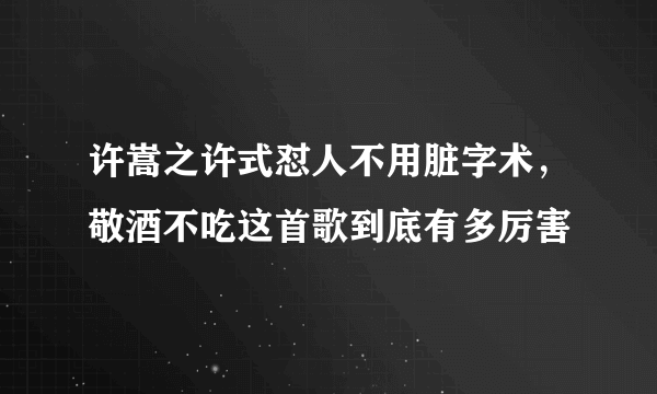 许嵩之许式怼人不用脏字术，敬酒不吃这首歌到底有多厉害